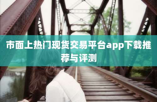 市面上热门现货交易平台app下载推荐与评测